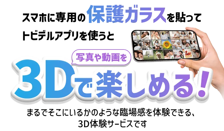 スマホに専用の保護ガラスを貼ってトビデルアプリを使うと写真や動画を3Dで楽しめる！まるでそこにいるかの様な臨場感を体験できる、3Dサービスです